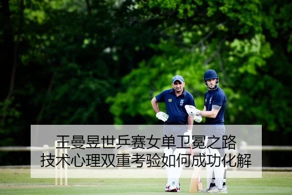 王曼昱世乒赛女单卫冕之路 技术心理双重考验如何成功化解